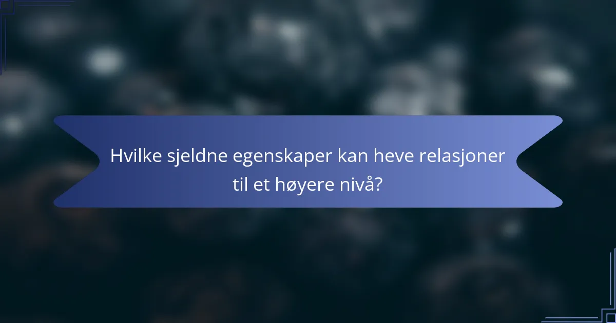 Hvilke sjeldne egenskaper kan heve relasjoner til et høyere nivå?